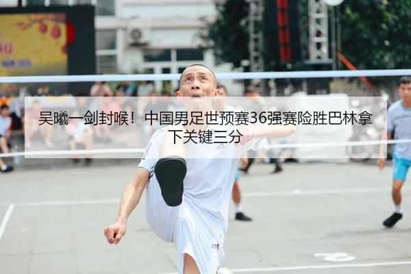 吴曦一剑封喉！中国男足世预赛36强赛险胜巴林拿下关键三分